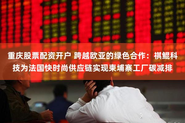 重庆股票配资开户 跨越欧亚的绿色合作：祺鲲科技为法国快时尚供应链实现柬埔寨工厂碳减排