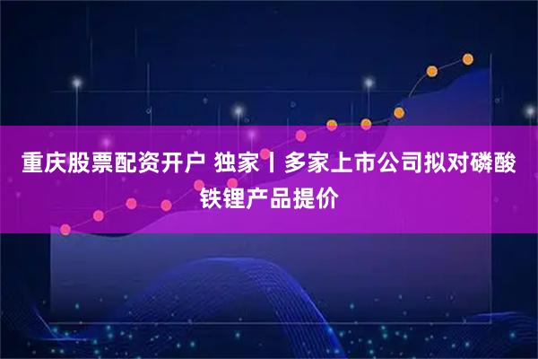 重庆股票配资开户 独家丨多家上市公司拟对磷酸铁锂产品提价