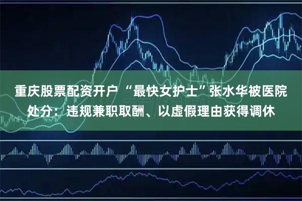 重庆股票配资开户 “最快女护士”张水华被医院处分：违规兼职取酬、以虚假理由获得调休