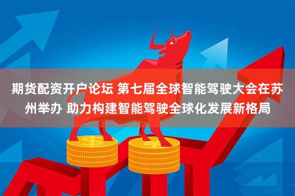 期货配资开户论坛 第七届全球智能驾驶大会在苏州举办 助力构建智能驾驶全球化发展新格局