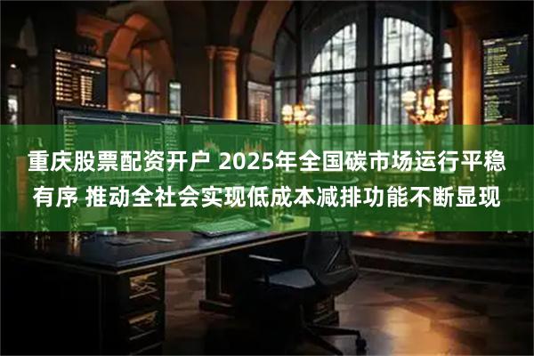 重庆股票配资开户 2025年全国碳市场运行平稳有序 推动全社会实现低成本减排功能不断显现
