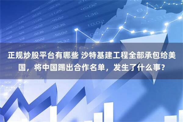 正规炒股平台有哪些 沙特基建工程全部承包给美国，将中国踢出合作名单，发生了什么事？
