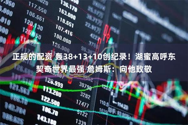 正规的配资 轰38+13+10创纪录！湖蜜高呼东契奇世界最强 詹姆斯：向他致敬