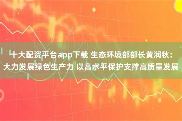 十大配资平台app下载 生态环境部部长黄润秋：大力发展绿色生产力 以高水平保护支撑高质量发展