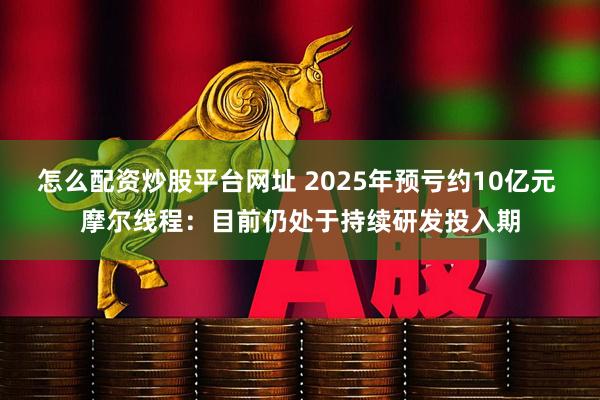 怎么配资炒股平台网址 2025年预亏约10亿元 摩尔线程：目前仍处于持续研发投入期