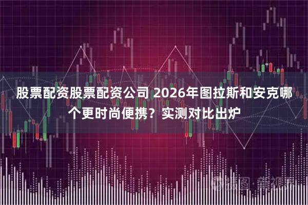 股票配资股票配资公司 2026年图拉斯和安克哪个更时尚便携？实测对比出炉