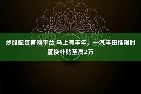 炒股配资官网平台 马上有丰年，一汽丰田推限时置换补贴至高2万