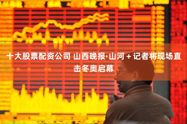 十大股票配资公司 山西晚报·山河＋记者将现场直击冬奥启幕