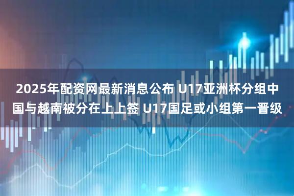 2025年配资网最新消息公布 U17亚洲杯分组中国与越南被分在上上签 U17国足或小组第一晋级