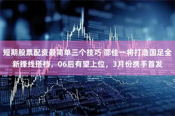短期股票配资最简单三个技巧 邵佳一将打造国足全新锋线搭档，06后有望上位，3月份携手首发
