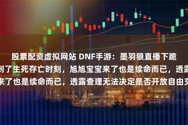 股票配资虚拟网站 DNF手游：墨羽狼直播下跪行大礼，直言游戏已经到了生死存亡时刻，旭旭宝宝来了也是续命而已，透露查理无法决定是否开放自由交易