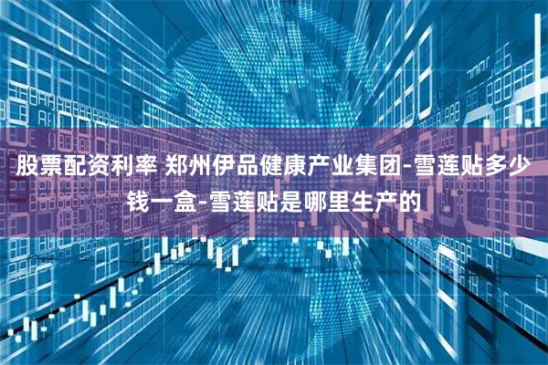 股票配资利率 郑州伊品健康产业集团-雪莲贴多少钱一盒-雪莲贴是哪里生产的