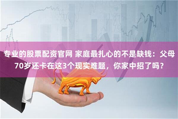 专业的股票配资官网 家庭最扎心的不是缺钱：父母70岁还卡在这3个现实难题，你家中招了吗？