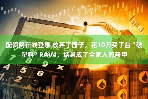 配资网在线登录 放弃了面子，花10万买了台“破塑料”RAV4，结果成了全家人的盔甲