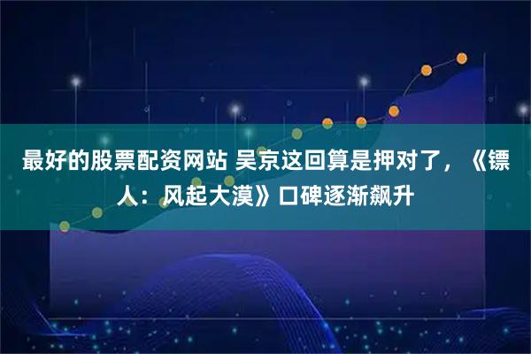最好的股票配资网站 吴京这回算是押对了，《镖人：风起大漠》口碑逐渐飙升