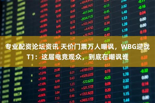 专业配资论坛资讯 天价门票万人嘲讽，WBG迎战T1：这届电竞观众，到底在嘲讽谁