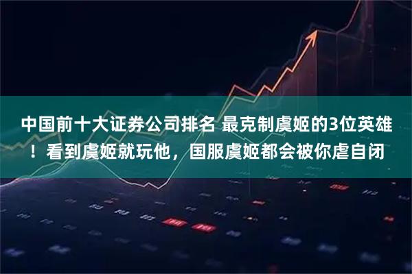中国前十大证券公司排名 最克制虞姬的3位英雄!看到虞姬就玩他,国服虞姬都会被你虐自闭