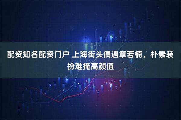 配资知名配资门户 上海街头偶遇章若楠，朴素装扮难掩高颜值