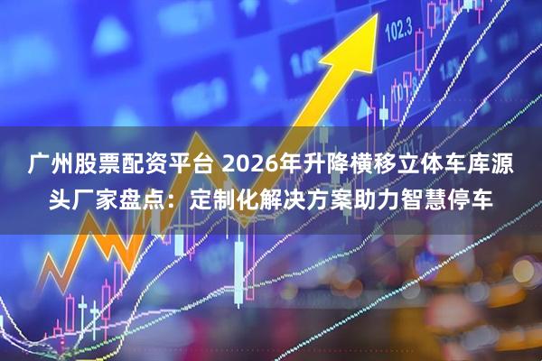 广州股票配资平台 2026年升降横移立体车库源头厂家盘点：定制化解决方案助力智慧停车