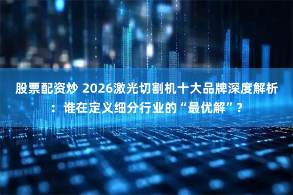 股票配资炒 2026激光切割机十大品牌深度解析：谁在定义细分行业的“最优解”？