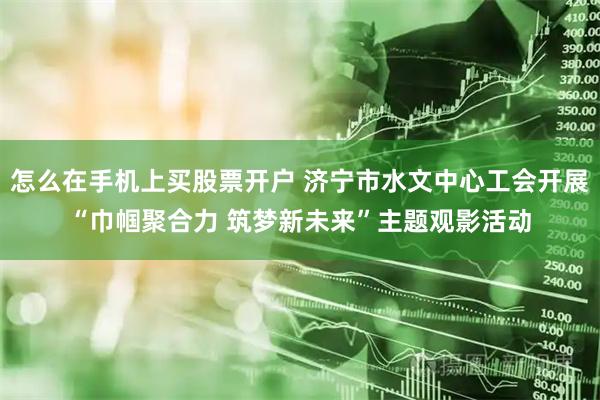 怎么在手机上买股票开户 济宁市水文中心工会开展“巾帼聚合力 筑梦新未来”主题观影活动