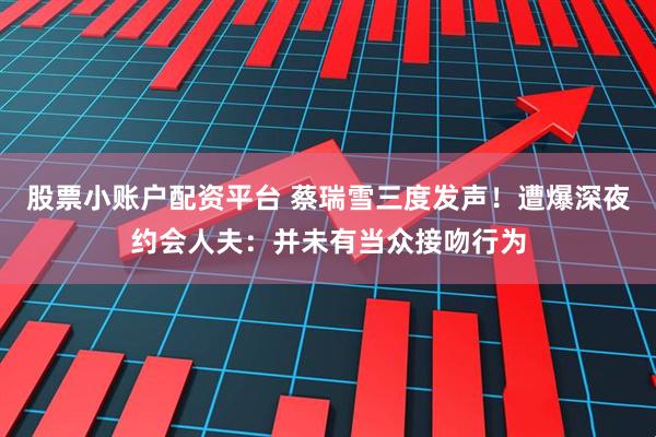 股票小账户配资平台 蔡瑞雪三度发声！　遭爆深夜约会人夫：并未有当众接吻行为