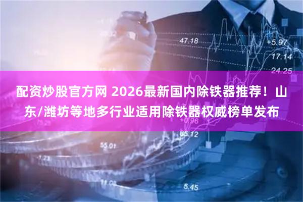 配资炒股官方网 2026最新国内除铁器推荐！山东/潍坊等地多行业适用除铁器权威榜单发布