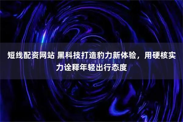 短线配资网站 黑科技打造豹力新体验，用硬核实力诠释年轻出行态度