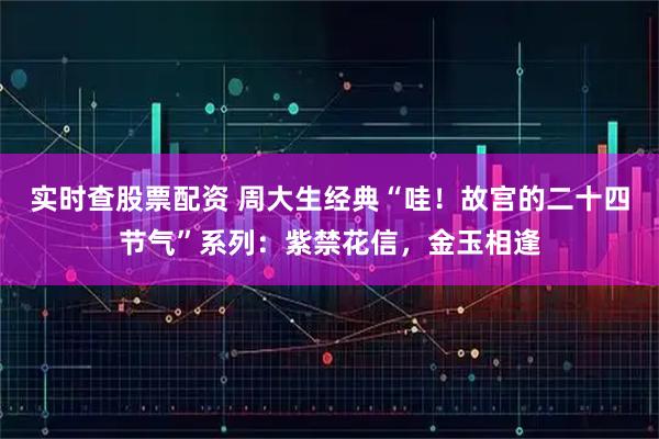 实时查股票配资 周大生经典“哇！故宫的二十四节气”系列：紫禁花信，金玉相逢