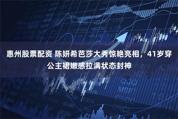 惠州股票配资 陈妍希芭莎大秀惊艳亮相，41岁穿公主裙嫩感拉满状态封神