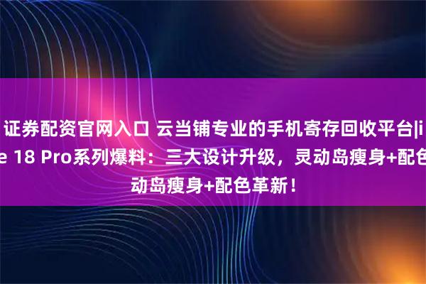 证券配资官网入口 云当铺专业的手机寄存回收平台|iPhone 18 Pro系列爆料:三大设计升级,灵动岛瘦身+配色革新!