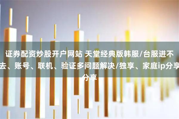 证券配资炒股开户网站 天堂经典版韩服/台服进不去、账号、联机、验证多问题解决/独享、家庭ip分享