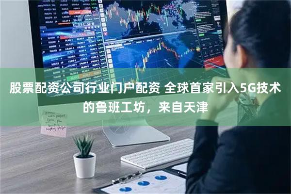 股票配资公司行业门户配资 全球首家引入5G技术的鲁班工坊，来自天津
