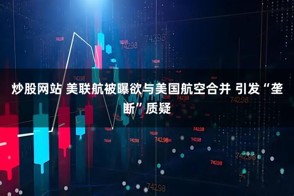 炒股网站 美联航被曝欲与美国航空合并 引发“垄断”质疑