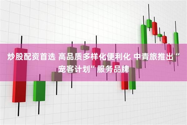 炒股配资首选 高品质多样化便利化 中青旅推出“宠客计划”服务品牌
