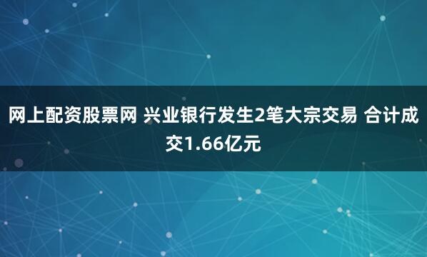 网上配资股票网 兴业银行发生2笔大宗交易 合计成交1.66亿元
