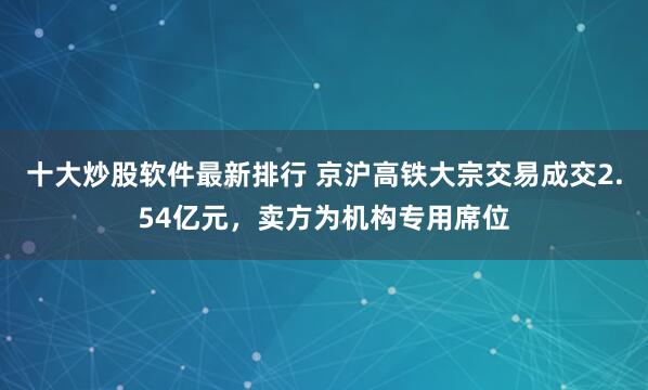 十大炒股软件最新排行 京沪高铁大宗交易成交2.54亿元，卖方为机构专用席位