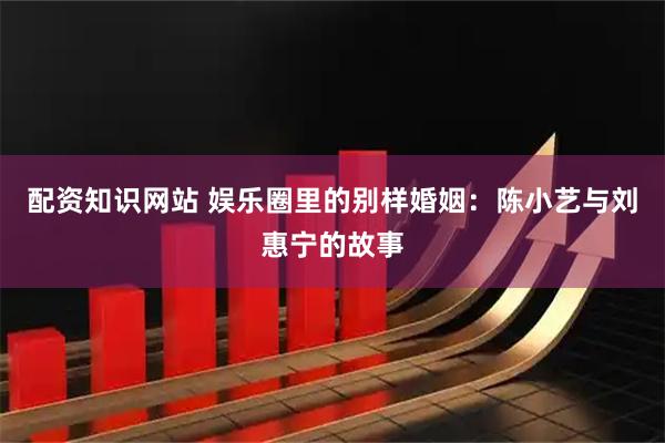 配资知识网站 娱乐圈里的别样婚姻：陈小艺与刘惠宁的故事