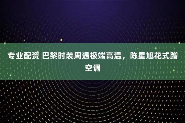 专业配资 巴黎时装周遇极端高温，陈星旭花式蹭空调