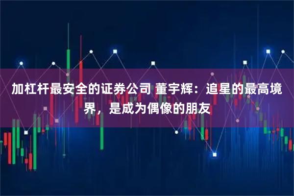 加杠杆最安全的证券公司 董宇辉：追星的最高境界，是成为偶像的朋友