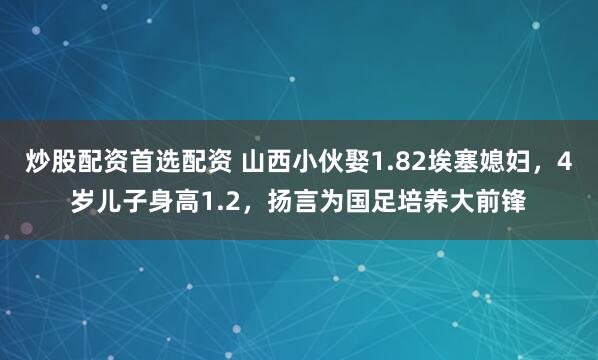 炒股配资首选配资 山西小伙娶1.82埃塞媳妇，4岁儿子身高1.2，扬言为国足培养大前锋